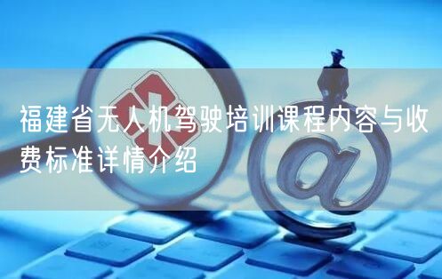 福建省无人机驾驶培训课程内容与收费标准详情介绍 福建省无人机驾驶培训课程内容与收费标准详情介绍