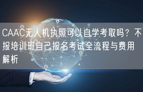 CAAC无人机执照可以自学考取吗?不报培训班自己报名考试全流程与费用解析