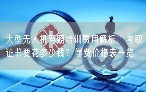 大型无人机驾照培训费用解析,考取证书要花多少钱?学费价格表一览 大型无人机驾照培训费用解析,考取证书要花多少钱?学费价格表一览