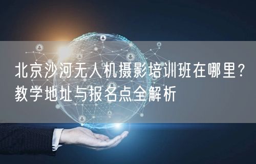 北京沙河无人机摄影培训班在哪里？教学地址与报名点全解析