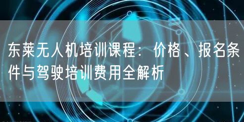 东莱无人机培训课程:价格、报名条件与驾驶培训费用全解析 东莱无人机培训课程:价格、报名条件与驾驶培训费用全解析