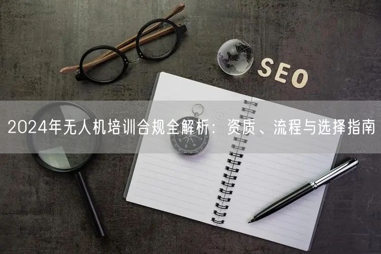 2024年无人机培训合规全解析:资质、流程与选择指南