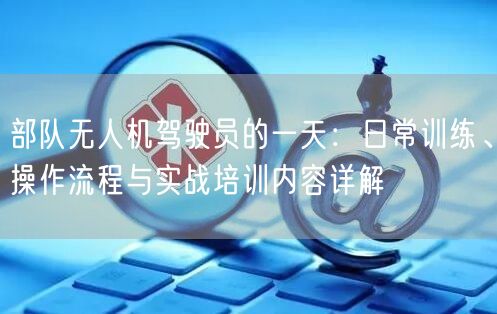 部队无人机驾驶员的一天:日常训练、操作流程与实战培训内容详解