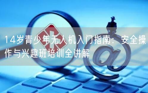 14岁青少年无人机入门指南:安全操作与兴趣班培训全讲解