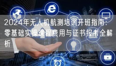 2024年无人机航测培训开班指南:零基础实操课程费用与证书报考全解析 2024年无人机航测培训开班指南:零基础实操课程费用与证书报考全解析