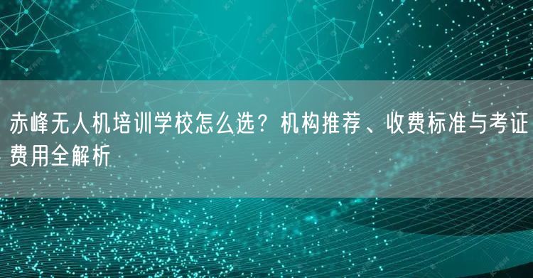 赤峰无人机培训学校怎么选？机构推荐、收费标准与考证费用全解析