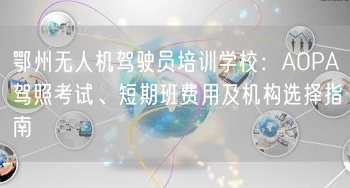 鄂州无人机驾驶员培训学校：AOPA驾照考试、短期班费用及机构选择指南
