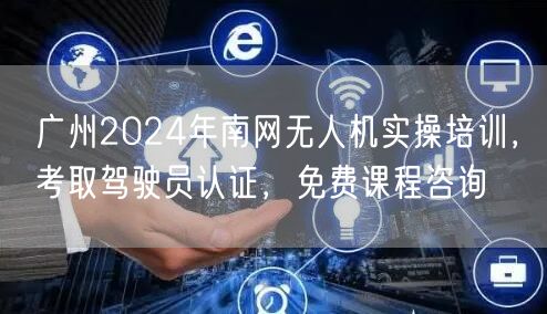 广州2024年南网无人机实操培训,考取驾驶员认证,免费课程咨询