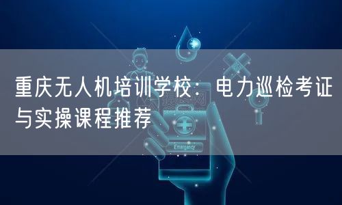 重庆无人机培训学校:电力巡检考证与实操课程推荐