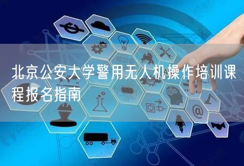 北京公安大学警用无人机操作培训课程报名指南 北京公安大学警用无人机操作培训课程报名指南