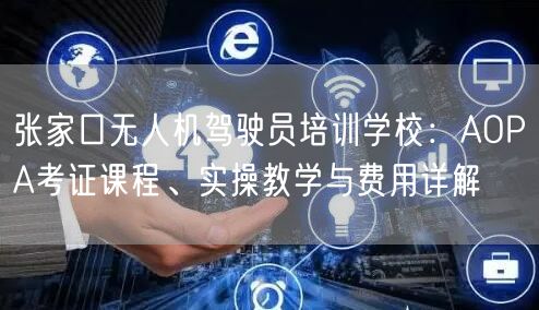 张家口无人机驾驶员培训学校：AOPA考证课程、实操教学与费用详解