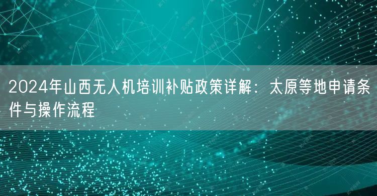 2024年山西无人机培训补贴政策详解：太原等地申请条件与操作流程