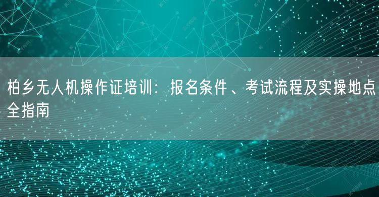 柏乡无人机操作证培训:报名条件、考试流程及实操地点全指南