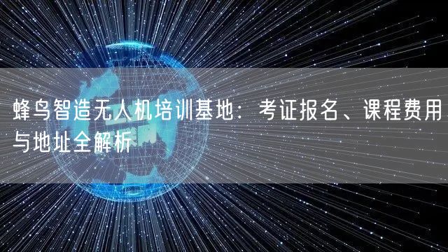 蜂鸟智造无人机培训基地:考证报名、课程费用与地址全解析 蜂鸟智造无人机培训基地:考证报名、课程费用与地址全解析