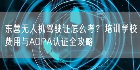 东营无人机驾驶证怎么考?培训学校费用与AOPA认证全攻略 东营无人机驾驶证怎么考?培训学校费用与AOPA认证全攻略