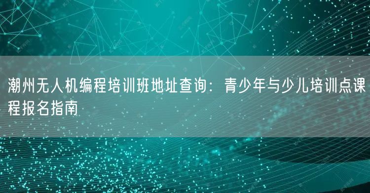 潮州无人机编程培训班地址查询：青少年与少儿培训点课程报名指南