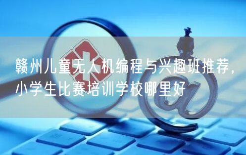 赣州儿童无人机编程与兴趣班推荐,小学生比赛培训学校哪里好