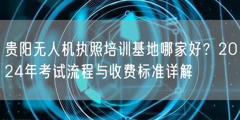 贵阳无人机执照培训基地哪家好?2024年考试流程与收费标准详解 贵阳无人机执照培训基地哪家好?2024年考试流程与收费标准详解