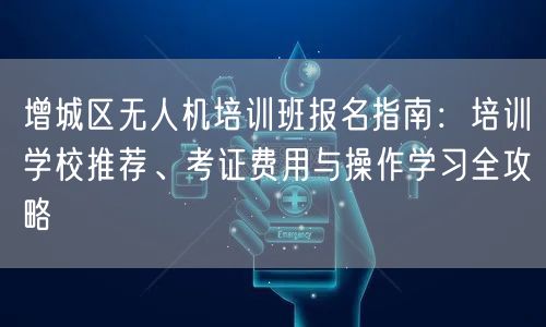 增城区无人机培训班报名指南：培训学校推荐、考证费用与操作学习全攻略