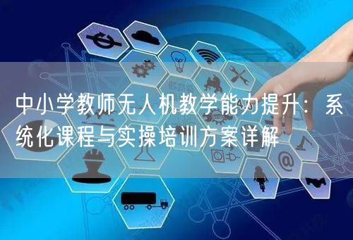 中小学教师无人机教学能力提升:系统化课程与实操培训方案详解 中小学教师无人机教学能力提升:系统化课程与实操培训方案详解