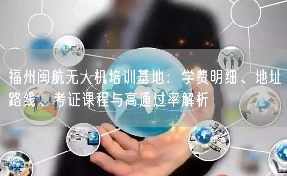 福州闽航无人机培训基地:学费明细、地址路线、考证课程与高通过率解析