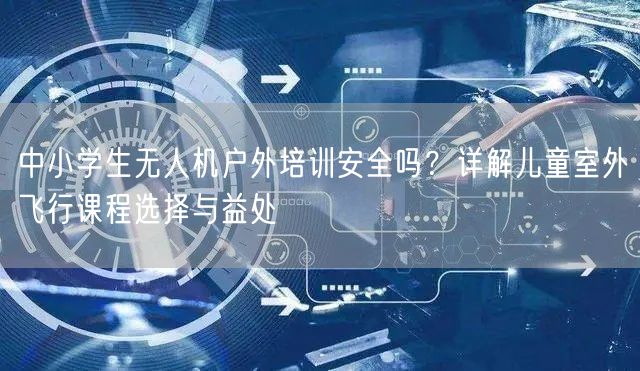 中小学生无人机户外培训安全吗?详解儿童室外飞行课程选择与益处 中小学生无人机户外培训安全吗?详解儿童室外飞行课程选择与益处
