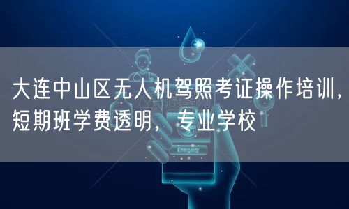 大连中山区无人机驾照考证操作培训，短期班学费透明，专业学校