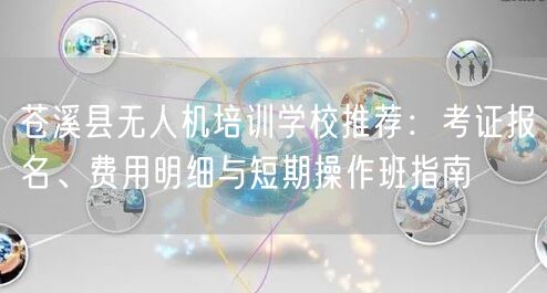 苍溪县无人机培训学校推荐:考证报名、费用明细与短期操作班指南