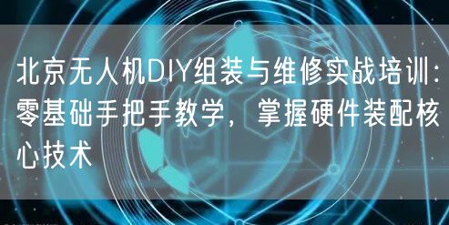 北京无人机DIY组装与维修实战培训:零基础手把手教学,掌握硬件装配核心技术