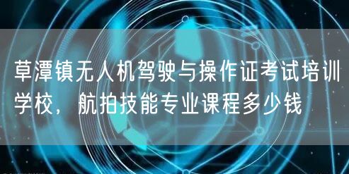 草潭镇无人机驾驶与操作证考试培训学校,航拍技能专业课程多少钱