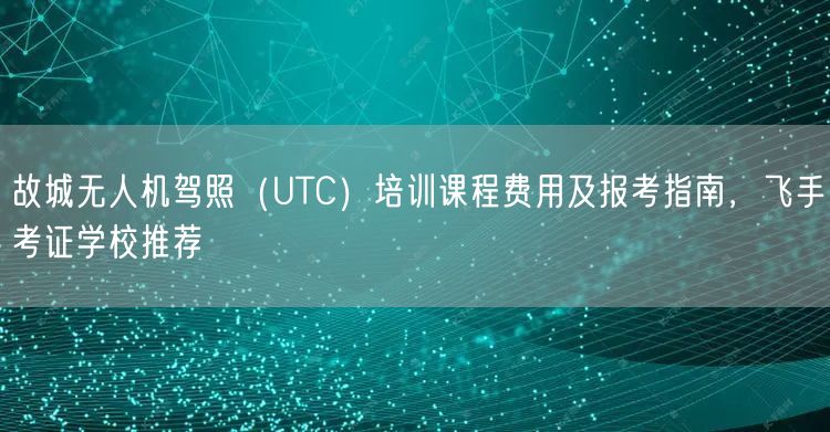 故城无人机驾照(UTC)培训课程费用及报考指南,飞手考证学校推荐