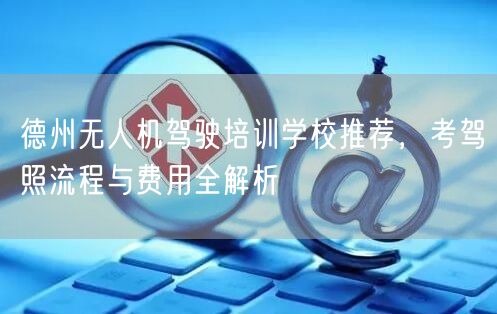 德州无人机驾驶培训学校推荐,考驾照流程与费用全解析 德州无人机驾驶培训学校推荐,考驾照流程与费用全解析