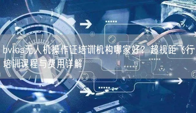 bvlos无人机操作证培训机构哪家好?超视距飞行培训课程与费用详解 bvlos无人机操作证培训机构哪家好?超视距飞行培训课程与费用详解