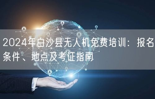 2024年白沙县无人机免费培训:报名条件、地点及考证指南 2024年白沙县无人机免费培训:报名条件、地点及考证指南