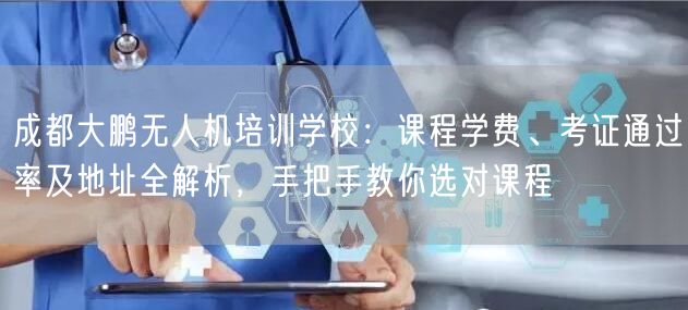 成都大鹏无人机培训学校:课程学费、考证通过率及地址全解析,手把手教你选对课程