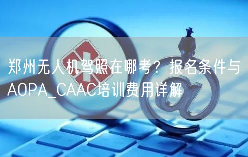 郑州无人机驾照在哪考?报名条件与AOPA_CAAC培训费用详解
