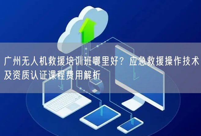广州无人机救援培训班哪里好?应急救援操作技术及资质认证课程费用解析 广州无人机救援培训班哪里好?应急救援操作技术及资质认证课程费用解析