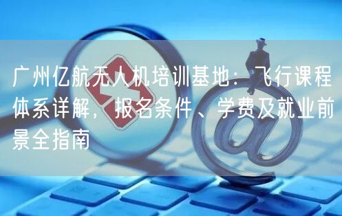 广州亿航无人机培训基地:飞行课程体系详解,报名条件、学费及就业前景全指南