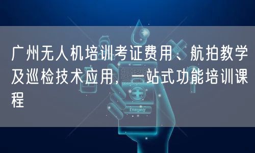 广州无人机培训考证费用、航拍教学及巡检技术应用,一站式功能培训课程