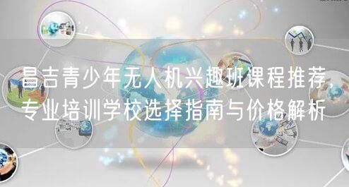 昌吉青少年无人机兴趣班课程推荐，专业培训学校选择指南与价格解析