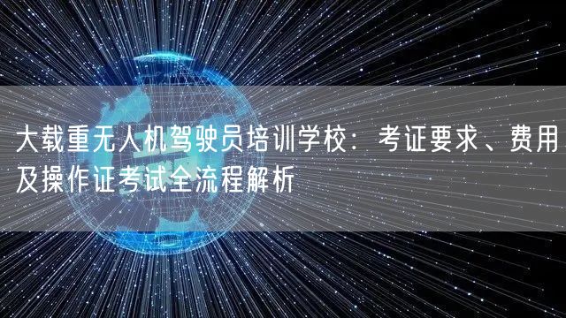 大载重无人机驾驶员培训学校：考证要求、费用及操作证考试全流程解析