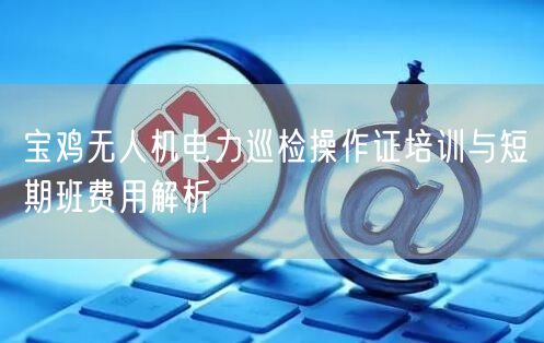 宝鸡无人机电力巡检操作证培训与短期班费用解析 宝鸡无人机电力巡检操作证培训与短期班费用解析