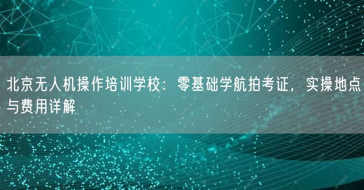 北京无人机操作培训学校:零基础学航拍考证,实操地点与费用详解