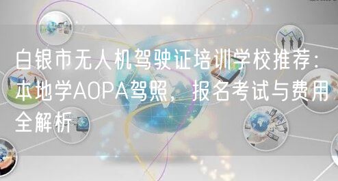 白银市无人机驾驶证培训学校推荐:本地学AOPA驾照,报名考试与费用全解析