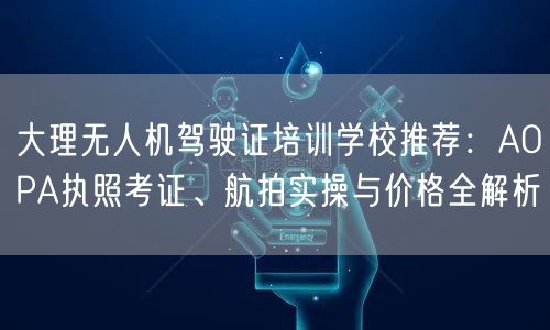 大理无人机驾驶证培训学校推荐：AOPA执照考证、航拍实操与价格全解析