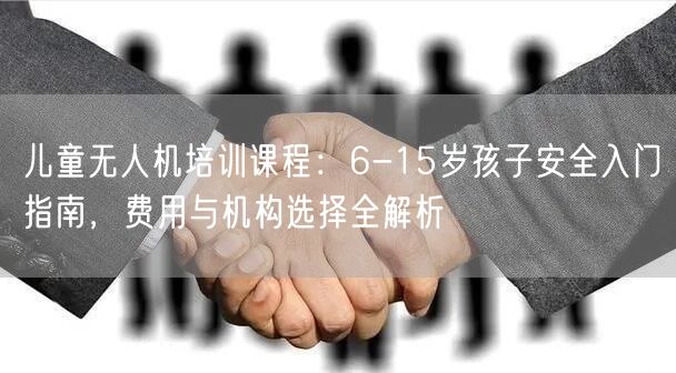 儿童无人机培训课程：6-15岁孩子安全入门指南，费用与机构选择全解析