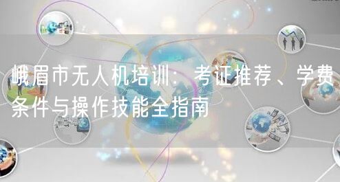 峨眉市无人机培训：考证推荐、学费条件与操作技能全指南