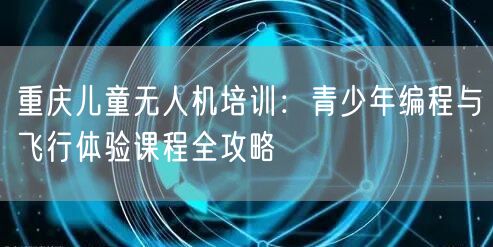 重庆儿童无人机培训：青少年编程与飞行体验课程全攻略