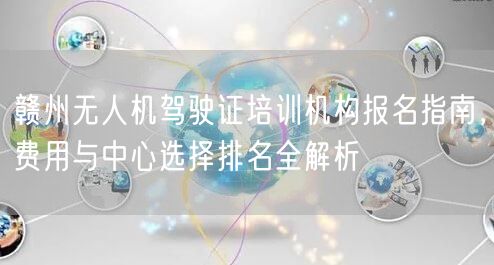 赣州无人机驾驶证培训机构报名指南,费用与中心选择排名全解析