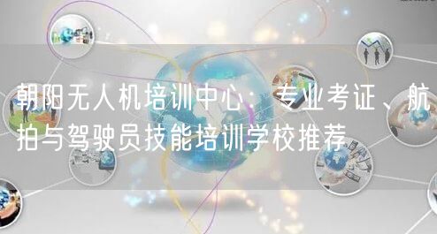朝阳无人机培训中心:专业考证、航拍与驾驶员技能培训学校推荐 朝阳无人机培训中心:专业考证、航拍与驾驶员技能培训学校推荐